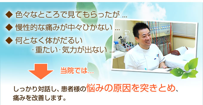 ◆色々なところでみてもらったが…　◆慢性的な痛みが中々ひかない…　◆何となく体がだるい・重たい・気力が出ない…　当院では⇒　しっかり対話し、患者様の悩みの原因を突きとめ、痛みを改善します。